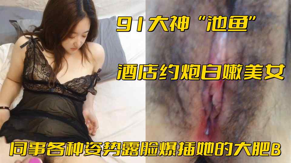 91大神【池鱼】酒店约炮白嫩美女 同事各种姿势露脸爆插她的大肥B